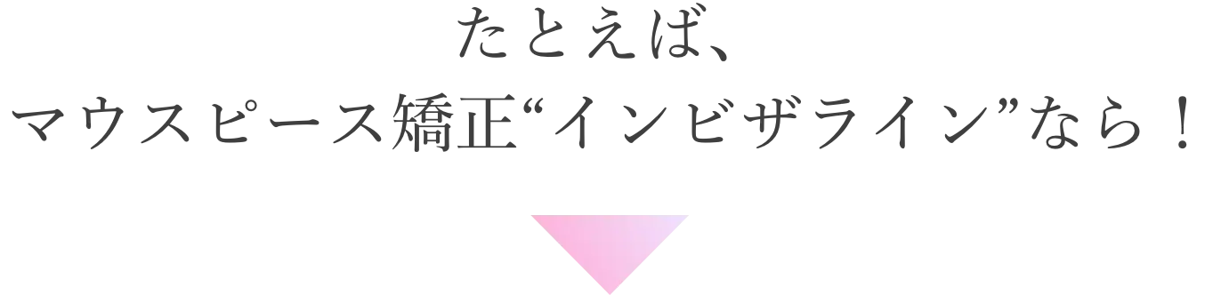 たとえば、マウスピース矯正“インビザライン”なら！